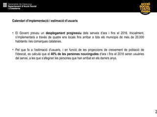 Calendari d’implementació i estimació d’usuaris El Govern preveu un  desplegament progressiu  dels serveis d’ara i fins el 2016. Inicialment, s’implementarà a través de quatre ens locals fins arribar a tots els municipis de més de 20.000 habitants i les comarques catalanes. Pel que fa a l’estimació d’usuaris, i en funció de les projeccions de creixement de població de l’Idescat, es calcula que el  40% de les persones nouvingudes  d’ara i fins el 2016 seran usuàries del servei, a les que s’afegiran les persones que han arribat en els darrers anys. 