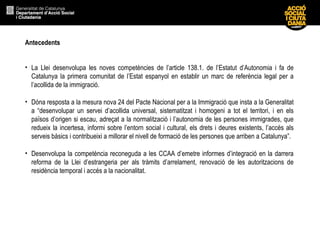 Antecedents La Llei desenvolupa les noves competències de l’article 138.1. de l’Estatut d’Autonomia i fa de Catalunya la primera comunitat de l’Estat espanyol en establir un marc de referència legal per a l’acollida de la immigració. Dóna resposta a la mesura nova 24 del Pacte Nacional per a la Immigració que insta a la Generalitat a “desenvolupar un servei d’acollida universal, sistematitzat i homogeni a tot el territori, i en els països d’origen si escau, adreçat a la normalització i l’autonomia de les persones immigrades, que redueix la incertesa, informi sobre l’entorn social i cultural, els drets i deures existents, l’accés als serveis bàsics i contribueixi a millorar el nivell de formació de les persones que arriben a Catalunya”.  Desenvolupa la competència reconeguda a les CCAA d’emetre informes d’integració en la darrera reforma de la Llei d’estrangeria per als tràmits d’arrelament, renovació de les autoritzacions de residència temporal i accés a la nacionalitat. 