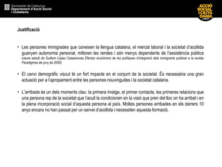 Justificació Les persones immigrades que coneixen la llengua catalana, el mercat laboral i la societat d’acollida guanyen autonomia personal, milloren les rendes i són menys dependents de l’assistència pública  (veure estudi de Guillem López Casasnovas  Efectes econòmics de les polítiques d’integració dels immigrants  publicat a la revista  Paradigmes  de juny de 2009)   El canvi demogràfic viscut té un fort impacte en el conjunt de la societat. És necessària una gran actuació per a l’apropament entre les persones nouvingudes i la societat catalana. L’arribada és un dels moments clau: la primera imatge, el primer contacte, les primeres relacions que una persona rep de la societat que l’acull la condicionen en la visió que pren del lloc on ha arribat i en la plena incorporació social d’aquesta persona al país. Moltes persones arribades en els darrers 10 anys encara no han passat per un servei d’acollida i necessiten aquesta formació.  