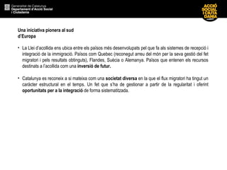 Una iniciativa pionera al sud d’Europa La Llei d’acollida ens ubica entre els països més desenvolupats pel que fa als sistemes de recepció i integració de la immigració. Països com Quebec (reconegut arreu del món per la seva gestió del fet migratori i pels resultats obtinguts), Flandes, Suècia o Alemanya. Països que entenen els recursos destinats a l’acollida com una  inversió de futur. Catalunya es reconeix a si mateixa com una  societat diversa  en la que el flux migratori ha tingut un caràcter estructural en el temps. Un fet que s’ha de gestionar a partir de la regularitat i oferint  oportunitats per a la integració  de forma sistematitzada. 