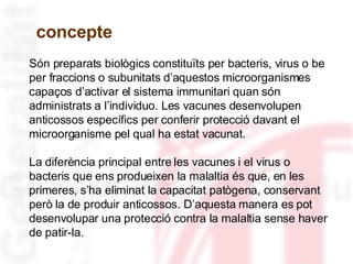 Són preparats biològics constituïts per bacteris, virus o be per fraccions o subunitats d’aquestos microorganismes capaços d’activar el sistema immunitari quan són administrats a l’individuo. Les vacunes desenvolupen anticossos específics per conferir protecció davant el microorganisme pel qual ha estat vacunat.  La diferència principal entre les vacunes i el virus o bacteris que ens produeixen la malaltia és que, en les primeres, s’ha eliminat la capacitat patògena, conservant però la de produir anticossos. D’aquesta manera es pot desenvolupar una protecció contra la malaltia sense haver de patir-la.  concepte 