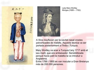 A Xina insuflaven per la cavitat nasal crostes polvoritzades de malalts. Aquesta tècnica va ser portada posteriorment a l’Índia i Turquia. Lady Mary Wortley  Mongau (1689 -- 1762). Mary Wortley va anar a Turquia l’any 1717 amb el seu marit, que era ambaixador. Sensibilitzada perquè havia patit la malaltia la va introduir a Anglaterra. Entre 1766 i 1800 es van inocular a Gran Bretanya més de 200.000 persones. 