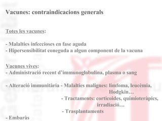 Vacunes: contraindicacions generals Totes les vacunes :  - Malalties infeccioses en fase aguda  - Hipersensibilitat coneguda a algun component de la vacuna Vacunes vives : - Administració recent d’immunoglobulina, plasma o sang - Alteració immunitària - Malalties malignes: limfoma, leucèmia,  Hodgkin… - Tractaments: corticoides, quimioteràpics,  irradiació…   - Trasplantaments - Embaràs  