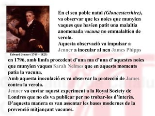 Edward Jenner (1749 – 1823) En el seu poble natal  (Gloucestershire) , va observar que les noies que munyien vaques que havien patit una malaltia anomenada  vacuna  no emmalaltien de verola. Aquesta observació va impulsar a  Jenner  a inocular al nen  James Phipps  en 1796, amb limfa procedent d’una ma d’una d’aquestes noies que munyien vaques  Sarah Nelmes  que en aquests moments patia la vacuna.  Amb aquesta inoculació es va observar la protecció de  James contra la verola. Jenner  va enviar aquest experiment a la Royal Society de Londres que no els va publicar per no trobar-los d’interès. D’aquesta manera es van assentar les bases modernes de la prevenció mitjançant vacunes.  