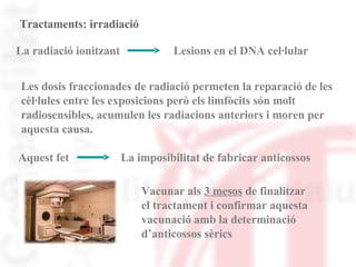 Tractaments: irradiació La radiació ionitzant Lesions en el DNA cel·lular Les dosis fraccionades de radiació permeten la reparació de les cèl·lules entre les exposicions però els limfòcits són molt  radiosensibles, acumulen les radiacions anteriors i moren per  aquesta causa.  Aquest fet La imposibilitat de fabricar anticossos Vacunar als  3 mesos  de finalitzar  el tractament i confirmar aquesta  vacunació amb la determinació  d’anticossos sèrics 