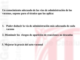 Un conocimiento adecuado de las vías de administración de las  vacunas, supone para el técnico que las aplica: Poder deducir la vía de administración más adecuada de cada  vacuna  2. Disminuir los  riesgos de aparición de reacciones no deseadas  3. Mejorar la praxis del acto vacunal 