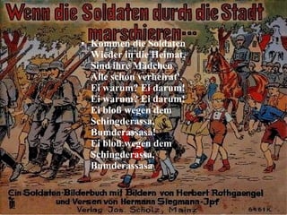 Kommen die Soldaten  Wieder in die Heimat,  Sind ihre Mädchen  Alle schon verheirat'.  Ei warum? Ei darum!  Ei warum? Ei darum!  Ei bloß wegen dem  Schingderassa,  Bumderassasa!  Ei bloß wegen dem  Schingderassa,  Bumderassasa  