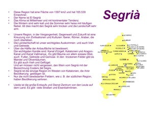 Segrià Diese Region hat eine Fläche von 1397 km2 und hat 165.539 Einwohner. Der Name ist El Segrià Das Klima ist Mittelmeer und mit kontinentaler Tendenz.  Die Wintern sind sehr kalt und die Sommer sehr heiss mit häufigen Nebel. All dies macht den Segrià sehr trocken und die Landschaft sehr arm.  Unsere Region, in der Vergangenheit, Gegenwart und Zukunft ist eine Kreuzung von Zivilisationen und Kulturen: Iberer, Römer, Araber, die noch überleben.  Die Landwirtschaft ist unser wichtigstes Auskommen  und auch Vieh und Getreide.   Über die Hälfte der Anbaufläche ist bewässert. Die wichtigsten Kanäle sind: Kanal d'Urgell, Katalonien und Aragon-Kanal und Kanal Vallmanya . Es gibt Bäume vor allem süsses Obst, auch  Futter, Getreide und Gemüse. In den  trockenen Felder gibt es Mandel und Olivenbäumen.  Es gibt auch Vieh und Geflügel.  Und wir müssen nicht vergessen, den Wein vom Segrià mit der Bezeichnung Costers del Segre. Segrià ist die einzige Region im Westen von Katalonien, die ihrer Bevölkerung  gestiegen ist. Nur die nicht bewässerten Feldern, wie z. B. der südlichen Region, haben Bevölkerung verloren.  Lleida ist die große Einkaufs und Dienst Zentrum von den Leute auf dem Land. Es gibt  viele Straßen und Eisenbahnlinien.    