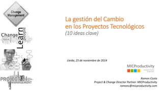 La gestión del Cambio en los Proyectos Tecnológicos(10 ideas clave) 
Lleida, 25 de noviembrede 2014 
Ramon CostaProject & Change Director Partner. MICProductivityramonc@micproductivity.com  