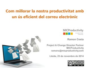 Com millorar la nostra productivitat amb un ús eficient del correu electrònic 
Ramon Costa 
Project & ChangeDirector Partner 
MICProductivityramonc@micproductivity.com 
Lleida, 25 de novembrede 2014  