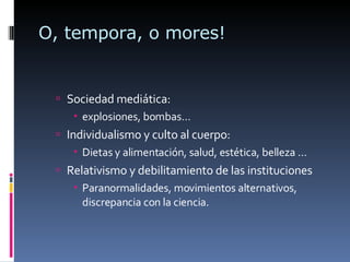 O, tempora, o mores! Sociedad mediática:  explosiones, bombas… Individualismo y culto al cuerpo:  Dietas y alimentación, salud, estética, belleza … Relativismo y debilitamiento de las instituciones Paranormalidades, movimientos alternativos, discrepancia con la ciencia. 