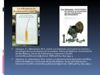 Vázquez, A. y Manassero, M.A. (2007). Los intereses curriculares en ciencia y tecnología de los estudiantes de secundaria. Palma de Mallorca: Universitat de les Illes Balears, Servei de Publicacions i Intercanvi Científic (comandes.publicacions@uib.es). ISBN 978-84-7632-992-4  Vázquez, A. y Manassero, M.A. (2007). La relevancia de la educación científica. Palma de Mallorca: Universitat de les Illes Balears, Servei de Publicacions i Intercanvi Científic (comandes.publicacions@uib.es). ISBN 978-84-7632-983-2  