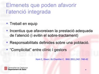Elmenets que poden afavorir l’atenció integradaTreball en equipIncentius que afavoreixen la prestació adequada de l’atenció (i evitin el sobre-tractament)Responsabilitats definides sobre una població.“Complicitat” entre clínic i gestors18Ham C, Dixon J & Chantler C.  BMJ 2011;342 :740-42