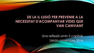 DE LA IL·LUSIÓ PER PREVENIR A LA
NECESSITAT D'ACOMPANYAR VIDES QUE
VAN CANVIANT
Una reflexió amb 5 capítols
Lleida novembre 2016
 