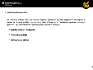 1
El servei de primera acollida
La normativa estableix com a eix principal del procés de rebuda i suport a les persones nouvingudes el
servei de primera acollida, que serà una caixa d’eines per a l’autonomia personal d’aquestes
persones i que inclourà l’atenció personalitzada i accions de formació:
• societat catalana i marc jurídic
• formació lingüística
• coneixements laborals
 