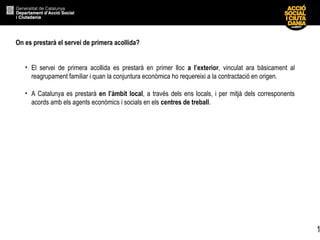 1
On es prestarà el servei de primera acollida?
• El servei de primera acollida es prestarà en primer lloc a l’exterior, vinculat ara bàsicament al
reagrupament familiar i quan la conjuntura econòmica ho requereixi a la contractació en origen.
• A Catalunya es prestarà en l’àmbit local, a través dels ens locals, i per mitjà dels corresponents
acords amb els agents econòmics i socials en els centres de treball.
 