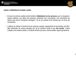 1
Impuls a l’alfabetització d’adultes i adults
• El servei de primera acollida també facilitarà l’alfabetització de les persones que ho requereixin.
Aquest problema, que afecta tant persones autòctones com nouvingudes, s’ha incrementat els
darrers anys amb la immigració estrangera i ha de ser eradicat d’una societat que vol dir-se del
coneixement.
• L’objectiu és millorar la formació de les persones usuàries, especialment de les famílies amb fills i
filles matriculats als centres educatius per tal de contribuir també al seu èxit escolar. L’oferta
s’afegeix a les escoles d’adults i a iniciatives similars que duen a terme entitats i alguns ajuntaments.
 