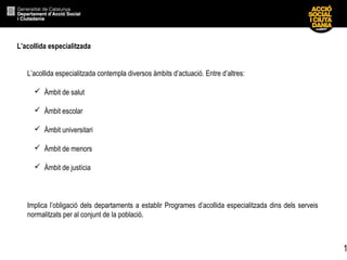 1
L’acollida especialitzada
L’acollida especialitzada contempla diversos àmbits d’actuació. Entre d’altres:
 Àmbit de salut
 Àmbit escolar
 Àmbit universitari
 Àmbit de menors
 Àmbit de justícia
Implica l’obligació dels departaments a establir Programes d’acollida especialitzada dins dels serveis
normalitzats per al conjunt de la població.
 