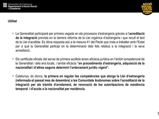 1
Utilitat
• La Generalitat participarà per primera vegada en els processos d’estrangeria gràcies a l’acreditació
de la integració prevista en la darrera reforma de la Llei orgànica d’estrangeria i que recull el text
de la Llei d’acollida. Es dóna resposta així a la mesura 41 del Pacte que insta a treballar amb l’Estat
per a què la Generalitat participi en la determinació dels fets relatius a la integració i la seva
acreditació.
• Els certificats oficials del servei de primera acollida tenen eficàcia jurídica en l’àmbit competencial de
la Generalitat i dels ens locals, i també eficàcia “en procediments d’estrangeria, adquisició de la
nacionalitat i d’altres segons determini l’ordenament jurídic vigent”.
• Catalunya, és doncs, la primera en regular les competències que atorga la Llei d’estrangeria
(reformada el passat mes de desembre) a les Comunitats Autònomes sobre l’acreditació de la
integració per als tràmits d’arrelament, de renovació de les autoritzacions de residència
temporal i d’accés a la nacionalitat per residència.
 