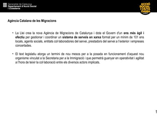 1
Agència Catalana de les Migracions
• La Llei crea la nova Agència de Migracions de Catalunya i dota el Govern d'un ens més àgil i
efectiu per gestionar i coordinar un sistema de serveis en xarxa format per un mínim de 101 ens
locals, agents socials, entitats col·laboradores del servei, prestadors del servei a l’exterior i empreses
concertades.
• El text legislatiu atorga un termini de nou mesos per a la posada en funcionament d’aquest nou
organisme vinculat a la Secretaria per a la Immigració i que permetrà guanyar en operativitat i agilitat
a l’hora de teixir la col·laboració entre els diversos actors implicats.
 