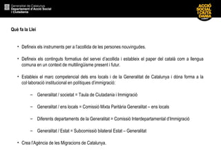 Què fa la Llei
• Defineix els instruments per a l’acollida de les persones nouvingudes.
• Defineix els continguts formatius del servei d’acollida i estableix el paper del català com a llengua
comuna en un context de multilingüisme present i futur.
• Estableix el marc competencial dels ens locals i de la Generalitat de Catalunya i dóna forma a la
col·laboració institucional en polítiques d’immigració:
– Generalitat / societat = Taula de Ciutadania i Immigració
– Generalitat / ens locals = Comissió Mixta Paritària Generalitat – ens locals
– Diferents departaments de la Generalitat = Comissió Interdepartamental d’Immigració
– Generalitat / Estat = Subcomissió bilateral Estat – Generalitat
• Crea l’Agència de les Migracions de Catalunya.
 