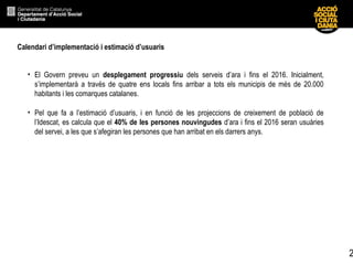 2
Calendari d’implementació i estimació d’usuaris
• El Govern preveu un desplegament progressiu dels serveis d’ara i fins el 2016. Inicialment,
s’implementarà a través de quatre ens locals fins arribar a tots els municipis de més de 20.000
habitants i les comarques catalanes.
• Pel que fa a l’estimació d’usuaris, i en funció de les projeccions de creixement de població de
l’Idescat, es calcula que el 40% de les persones nouvingudes d’ara i fins el 2016 seran usuàries
del servei, a les que s’afegiran les persones que han arribat en els darrers anys.
 