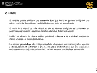 2
• El servei de primera acollida és una inversió de futur que dóna a les persones immigrades una
primera oportunitat d’adquirir unes habilitats bàsiques per poder ser autosuficients.
• El retorn de la inversió per a la societat és que les persones immigrades es converteixen en
persones més preparades i capaces de contribuir a la millora de la pròpia societat.
• La Llei crea el servei de primera acollida, que donarà cobertura a tot el territori, una garantia
d’accés universal i de continuïtat plurianual.
• La Llei dóna garantia legal a les polítiques d’acollida i integració de persones immigrades. Aquestes
polítiques, actualment, es financen en gran mesura gràcies a la transferència d'un fons estatal, creat
en una determinada conjuntura parlamentària i, per tant, sense un marc legal que les garanteixi.
En conclusió
 