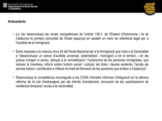 Antecedents
• La Llei desenvolupa les noves competències de l’article 138.1. de l’Estatut d’Autonomia i fa de
Catalunya la primera comunitat de l’Estat espanyol en establir un marc de referència legal per a
l’acollida de la immigració.
• Dóna resposta a la mesura nova 24 del Pacte Nacional per a la Immigració que insta a la Generalitat
a “desenvolupar un servei d’acollida universal, sistematitzat i homogeni a tot el territori, i en els
països d’origen si escau, adreçat a la normalització i l’autonomia de les persones immigrades, que
redueix la incertesa, informi sobre l’entorn social i cultural, els drets i deures existents, l’accés als
serveis bàsics i contribueixi a millorar el nivell de formació de les persones que arriben a Catalunya”.
• Desenvolupa la competència reconeguda a les CCAA d’emetre informes d’integració en la darrera
reforma de la Llei d’estrangeria per als tràmits d’arrelament, renovació de les autoritzacions de
residència temporal i accés a la nacionalitat.
 