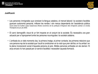 Justificació
• Les persones immigrades que coneixen la llengua catalana, el mercat laboral i la societat d’acollida
guanyen autonomia personal, milloren les rendes i són menys dependents de l’assistència pública
(veure estudi de Guillem López Casasnovas Efectes econòmics de les polítiques d’integració dels immigrants publicat a la revista
Paradigmes de juny de 2009)
• El canvi demogràfic viscut té un fort impacte en el conjunt de la societat. És necessària una gran
actuació per a l’apropament entre les persones nouvingudes i la societat catalana.
• L’arribada és un dels moments clau: la primera imatge, el primer contacte, les primeres relacions que
una persona rep de la societat que l’acull la condicionen en la visió que pren del lloc on ha arribat i en
la plena incorporació social d’aquesta persona al país. Moltes persones arribades en els darrers 10
anys encara no han passat per un servei d’acollida i necessiten aquesta formació.
 