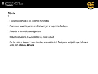 Objectiu
s
• Facilitar la integració de les persones immigrades
• Estendre un servei de primera acollida homogeni al conjunt de Catalunya
• Fomentar el desenvolupament personal
• Reduir les situacions de vulnerabilitat i de risc d’exclusió
• Fer del català la llengua comuna d’acollida arreu del territori. És el primer text jurídic que defineix el
català com a llengua comuna
 