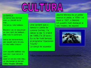 LA BARCA
La barca tota olorosa
com un clavell de la
mar...
I la barca, tota bellesa,
lliscava i es va esquinçar
un nou camí de bellesa...
Mai més hi caminarà,
barca de bonaventura,
per aquell camí de pau,
ni més bella criatura
com aquella bellesa nau
que obrí i que tancà el
camí,
quan el cel era més blau,
un diumenge al dematí.
Cèlia Vinyes Olivella
Jaume Morera és un pintor
nascut a Lleida, a 1854 i va
morir a 1927, a Madrid.
Un quadre molt destacat al
seu museu, és aquest:Una cantant que a
nascut a Lleida és
Lorena Gomez. Va
néixer el dia 12 d’abril
de 1986.(Té 28 anys.)
Es va fer molt famosa
al programa’’Operación
Triunfo’’
La cançó és aquesta:
https://www.youtube.com/watch?v=owVuK5Dd50E
 