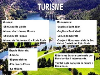 Museus:
-El museu de Lleida
-Museu d’art Jaume Morera
-El Museu de l’aigua
-Museu de l’Automoció – Roda Roda
Monuments:
-Església Sant Joan
-Església Sant Martí
-La Lleida Secreta
-Conjunt Monumental de la Seu
Vella i Castell del Rei - Suda
Espais Naturals:
-L’horta
-El parc del riu
-Els camps Elisis
-La Mitjana
El turisme és una caminada per
llocs bonics i interessants.
També pots conèixer la natura i
llocs nous.
 