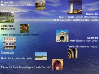 Primer dia
Matí: Visitarem el parc del riu.
Tarda: Els Camps Elisis
Segon dia
Matí i Tarda: Conjunt Monumental
de la Seu Vella i Castell del Rei – Suda.
Tercer dia
Matí: L’Horta
Tarda: Museu d’art Jaume Morera.
Quart dia
Matí: Església Sant Joan.
Tarda: El Museu de l’Aigua.
Cinqué dia
Matí: Jardí botànic de Lleida
Tarda: La Ruta Arqueològica “Lleida Secreta”
 