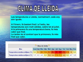 Les temperatures a Lleida, normalment ,cada any
són iguals.
A l’hivern, fa bastant fred i a l’estiu, les
temperatures son molt càlides, sobre tot al juliol.
A la primavera fa una temperatura bona, fa més
calor que fred.
La tardor és el contrari que la primavera, fa més
fred que calor.
 