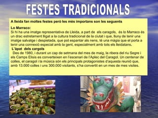 A lleida fan moltes festes però les mès importans son les seguents
Lo Marraco:
Si hi ha una imatge representativa de Lleida, a part de els caragols, és lo Marraco és
un drac estretament lligat a la cultura tradicional de la ciutat i que, lluny de tenir una
imatge salvatge i despietada, que pot espantar als nens, té una màgia que el porta a
tenir una connexió especial amb la gent, especialment amb tots els lleidatans.
L’àpat dels cargols
Des de 1980, i durant un cap de setmana del mes de maig, la ribera del riu Segre i
els Camps Elisis es converteixen en l’escenari de l’Aplec del Caragol. Un centenar de
colles, el caragol i la música són els principals protagonistes d’aquesta reunió que,
amb 13.000 colles i uns 300.000 visitants, s’ha convertit en un mes de mes visites.
 