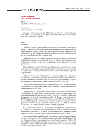 DOGC 5422 – 16.7.2009 56589 
DISPOSICIONS 
DEPARTAMENT 
DE LA PRESIDÈNCIA 
LLEI 
12/2009, del 10 de juliol, d’educació. 
EL PRESIDENT 
DE LA GENERALITAT DE CATALUNYA 
Sia notori a tots els ciutadans que el Parlament de Catalunya ha aprovat i jo, en 
nom del Rei i d’acord amb el que estableix l’article 65 de l’Estatut d’autonomia de 
Catalunya, promulgo la següent 
LLEI 
Preàmbul 
La societat catalana aspira a proporcionar la millor educació a les noves gene-racions 
i, més enllà, a continuar donant oportunitats educatives a tothom durant 
tota la seva vida. Aquesta aspiració es correspon amb la voluntat col·lectiva de fer 
de Catalunya un país pròsper, benestant i cohesionat, on tothom que hi viu pugui 
portar a terme lliurement el seu projecte vital. 
L’educació és un dret de totes les persones, reconegut en el nostre ordenament 
jurídic i en l’ordenament internacional. L’exercici d’aquest dret s’ha de garantir 
al llarg de tota la vida i atenent totes les facetes del desenvolupament personal i 
professional. 
Alhora, l’educació és una realitat fonamental de tota comunitat nacional, ja que 
esdevé el factor principal en la generació de capital humà, contribueix al creixement 
del capital social i és un element de cohesió social i cultural per mitjà de la igualtat 
d’oportunitats. 
L’educació és, doncs, la porta obligada a la realització personal i al progrés 
col·lectiu; és la palanca que fa possible la superació dels condicionants personals, 
socials, econòmics i culturals en origen; és la clau de les oportunitats per a superar 
les desigualtats i per a descobrir i aprofitar tots els talents de la societat. 
Una de les més altes funcions dels poders públics democràtics és, doncs, garantir 
d’una manera efectiva el dret a l’educació per a tothom, tot removent els obstacles 
de tota mena que el dificultin. 
La Generalitat de Catalunya ha assumit al llarg de la seva història aquesta 
responsabilitat: des dels primers traspassos rebuts l’any 1981 s’han elaborat lleis 
específiques en l’àmbit educatiu, com ara la Llei 14/1983, reguladora del procés 
d’integració a la xarxa de centres docents públics de diverses escoles privades; la 
Llei 8/1983, de centres docents experimentals; la Llei 25/1985, dels consells escolars; 
la Llei 4/1988, reguladora de l’autonomia de gestió econòmica dels centres docents 
públics no universitaris de la Generalitat de Catalunya; la Llei 3/1991, de formació 
d’adults, i la Llei 5/2004, de creació de llars d’infants de qualitat. 
Avui, l’Estatut d’autonomia de Catalunya del 2006 amplia les competències de 
la Generalitat en matèria educativa i determina que “totes les persones tenen dret 
a una educació de qualitat i a accedir-hi en condicions d’igualtat. La Generalitat ha 
d’establir un model educatiu d’interès públic que garanteixi aquests drets.” 
La promulgació de la Llei d’educació s’inspira en el precepte estatutari sobre 
els drets, els deures, les llibertats i les competències en l’àmbit de l’educació i hi 
vol donar compliment. Aquesta garantia es concreta en la regulació i l’oferta del 
Servei d’Educació de Catalunya. Aquest servei és constituït per una xarxa plural 
de centres educatius de titularitat pública i de titularitat privada i és el resultat de 
la tradició educativa i social del país. 
 