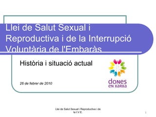 Llei de Salut Sexual i
Reproductiva i de la Interrupció
Voluntària de l'Embaràs
   Història i situació actual

   26 de febrer de 2010




                          Llei de Salut Sexual i Reproductiva i de
                                          la I.V.E.                  1
 