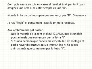 Com pots veure en tots els casos el resultat és 4, per tant quan
assignes una llera al resultat sempre és una “D”.
Només hi ha un país europeu que comença per “D”: Dinamarca

Ja has “llegit” el pensament i saps la primera resposta.
Ara, amb l’animal pot passar:
- Que la majoria de la gent et digui IGUANA, que és un dels
pocs animals que comencen per la lletra “I”
- Si és una persona que coneix més vocabulari de zoologia et
podia haver dit: INDIOT, IBIS o IMPALA (no hi ha gaires
animals més que comencen per la lletra “I”).

 