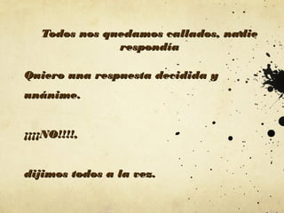 Todos nos quedamos callados, nadie
respondía
Quiero una respuesta decidida y
unánime.
¡¡¡¡NO!!!!,
dijimos todos a la vez.

 