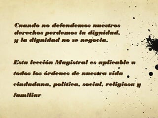Cuando no defendemos nuestros
derechos perdemos la dignidad,
y la dignidad no se negocia.
Esta lección Magistral es aplicable a
todos los órdenes de nuestra vida
ciudadana, política, social, religiosa y
familiar

 