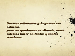 Seamos coherentes y hagamos un
esfuerzo
para no quedarnos en silencio, como
solemos hacer en tantas y tantas
ocasiones.

 
