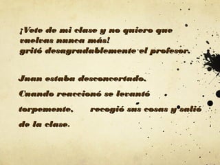 ¡Vete de mi clase y no quiero que
vuelvas nunca más!
gritó desagradablemente el profesor.
Juan estaba desconcertado.
Cuando reaccionó se levantó
torpemente,
de la clase.
clase

recogió sus cosas y salió

 