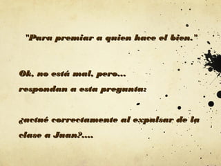 "Para premiar a quien hace el bien."

Ok, no está mal, pero...
respondan a esta pregunta:
¿actué correctamente al expulsar de la
clase a Juan?....

 