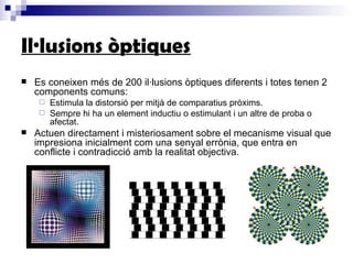 Il·lusions òptiques Es coneixen més de 200 il·lusions òptiques diferents i totes tenen 2 components comuns: Estimula la distorsió per mitjà de comparatius pròxims. Sempre hi ha un element inductiu o estimulant i un altre de proba o afectat. Actuen directament i misteriosament sobre el mecanisme visual que impresiona inicialment com una senyal errònia, que entra en conflicte i contradicció amb la realitat objectiva. 