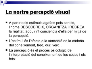 La nostre percepció visual A partir dels estímuls agafats pels sentits, l’home DESCOBREIX, ORGANITZA i RECREA la realitat, adquirint conciencia d’ella per mitjà de la percepció. L’estímul és l’efecte o la sensació de la cadena del coneixement, fred, dur, verd... La percepció és el procés psicològic de l’interpretació del coneixement de les coses i els fets. 