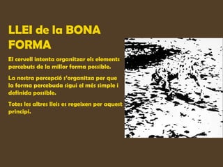 LLEI de la BONA
FORMA
El cervell intenta organitzar els elements
percebuts de la millor forma possible.
La nostra percepció s’organitza per que
la forma percebuda sigui el més simple i
definida possible.
Totes les altres lleis es regeixen per aquest
principi.
 