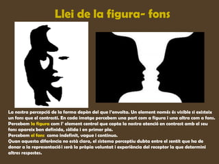 Llei de la figura- fons




La nostra percepció de la forma depèn del que l’envolta. Un element només és visible si existeix
un fons que el contrasti. En cada imatge percebem una part com a figura i una altra com a fons.
Percebem la figura com l’ element central que capta la nostra atenció en contrast amb el seu
fons apareix ben definida, sòlida i en primer pla.
Percebem el fons como indefinit, vague i continuo.
Quan aquesta diferència no està clara, el sistema perceptiu dubta entre el sentit que ha de
donar a la representació i serà la pròpia voluntat i experiència del receptor la que determini
altres respostes.
 
