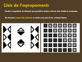 Lleis de l’agrupament:
Tendim a organitzar els elements que percebi’m entorn a formes més simples ja conegudes.


Els elements propers i/o semblants es capten com part d’una mateixa figura.
 