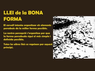 LLEI de la BONA
FORMA
El cervell intenta organitzar els elements
percebuts de la millor forma possible.
La nostra percepció s’organitza per que
la forma percebuda sigui el més simple i
definida possible.
Totes les altres lleis es regeixen per aquest
principi.
 