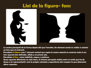 Llei de la figura- fons




La nostra percepció de la forma depèn del que l’envolta. Un element només és visible si existeix
un fons que el contrasti.
Percebem la figura com l’ element central que capta la nostra atenció en contrast amb el seu
fons apareix ben definida, sòlida y en primer pla.
Percebem el fons como indefinit, vague y continuo.
Quan aquesta diferència no està clara, el sistema perceptiu dubta entre el sentit que ha de
donar a la representació i serà la pròpia voluntat y experiència del receptor la que determini
altres respostes.
 